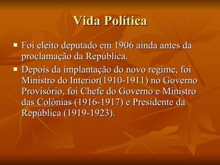 Vida Política Foi eleito deputado em 1906 ainda antes da proclamação da República. Depois da implantação do novo regime, foi Ministro do Interior(1910-1911) no Governo Provisório, foi Chefe do Governo e Ministro das Colónias (1916-1917) e Presidente da República (1919-1923).  