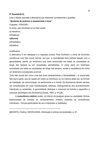 8
8ª Questão(0,5).
Leia e depois assinale a alternativa que responde corretamente a questão:
“Ajudante de pedreiro é assassinado a tiros”
A gazeta, 13/05/2001
O crime, para Durkheim é um fato social:
a) mecânico
b)Orgânico
c)Normal
d)Patológico
e)Coletivo
Justificativa:
A alternativa C em destaque é a resposta correta. Para Durkheim o crime de homicídio
constitui-se num fato social normal, vez que a normalidade teria estreita ligação com a
generalidade, sendo um fenômeno que seria encontrado em todas as sociedades ao
longo dos tempos ou em sociedades semelhantes. O crime seria um fenômeno
encontrado em todas as sociedades ao longo dos tempos, sendo a inexistência do crime
um fenômeno considerado anormal.
Todo fato social tem como uma das suas características a Generalidade – é social todo
fato que é geral, que se repete em todos os indivíduos ou na maioria deles (ex: as formas
de habitação, de comunicação, os sentimentos e a moral). Os fenômenos devem sempre
ser considerados em suas manifestações coletivas, distinguindo-se dos acontecimentos
individuais ou acidentais. A generalidade distingue o essencial do fortuito e especifica a
natureza sociológica dos fenômenos [Costa, 1997, p. 61].[8]
A consciência coletiva revela, no interior de qualquer grupo ou sociedade, formas
padronizadas de conduta ou comportamento (mesmo existindo as consciências
individuais – formas particulares de ver e interpretar a realidade).
______________________________________________
[8]COSTA, Cristina. SOCIOLOGIA. Introdução à ciência da sociedade, p. 61.
 