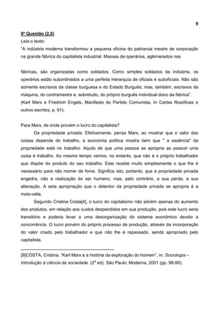 9
9ª Questão (2,0)
Leia o texto:
“A indústria moderna transformou a pequena oficina do patriarcal mestre de corporação
na grande fábrica do capitalista industrial. Massas de operários, aglomerados nas
fábricas, são organizadas como soldados. Como simples soldados da indústria, os
operários estão subordinados a uma perfeita hierarquia de oficiais e suboficiais. Não são
somente escravos da classe burguesa e do Estado Burguês; mas, também, escravos da
máquina, do contramestre e, sobretudo, do próprio burguês individual dono da fábrica”.
(Karl Marx e Friedrich Engels, Manifesto do Partido Comunista, In Cartas filosóficas e
outros escritos, p. 91).
Para Marx, de onde provém o lucro do capitalista?
Da propriedade privada. Efetivamente, pensa Marx, ao mostrar que o valor das
coisas depende do trabalho, a economia política mostra bem que " a essência" da
propriedade está no trabalho. Aquilo de que uma pessoa se apropria ao possuir uma
coisa é trabalho. Ao mesmo tempo vemos, no entanto, que não é o próprio trabalhador
que dispõe do produto do seu trabalho. Este recebe muito simplesmente o que lhe é
necessário para não morrer de fome. Significa isto, portanto, que a propriedade privada
engedra, não a realização do ser humano, mas, pelo contrário, a sua perda, a sua
alienação. A esta apropriação que o detentor da propriedade privada se apropria é a
mais-valia.
Segundo Cristina Costa[4], o lucro do capitalismo não advém apenas do aumento
dos produtos, em relação aos custos despendidos em sua produção, pois este lucro seria
transitório e poderia levar a uma desorganização do sistema econômico devido a
concorrência. O lucro provém do próprio processo de produção, através da incorporação
do valor criado pelo trabalhador e que não lhe é repassado, sendo apropriado pelo
capitalista.
______________________________________
[9]COSTA, Cristina. “Karl Marx e a história da exploração do homem”, in: Sociologia –
Introdução à ciência da sociedade. (2a
ed). São Paulo: Moderna, 2001 (pp. 98-99).
 