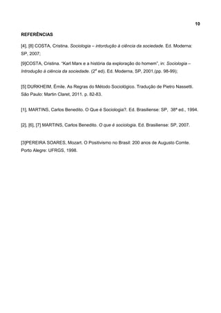 10
REFERÊNCIAS
[4], [8] COSTA, Cristina. Sociologia – intordução à ciência da sociedade. Ed. Moderna:
SP, 2007;
[9]COSTA, Cristina. “Karl Marx e a história da exploração do homem”, in: Sociologia –
Introdução à ciência da sociedade. (2a
ed). Ed. Moderna, SP, 2001.(pp. 98-99);
[5] DURKHEIM, Émile. As Regras do Método Sociológico. Tradução de Pietro Nassetti.
São Paulo: Martin Claret, 2011. p. 82-83.
[1], MARTINS, Carlos Benedito. O Que é Sociologia?. Ed. Brasiliense: SP, 38ª ed., 1994.
[2], [6], [7] MARTINS, Carlos Benedito. O que é sociologia. Ed. Brasiliense: SP, 2007.
[3]PEREIRA SOARES, Mozart. O Positivismo no Brasil: 200 anos de Augusto Comte.
Porto Alegre: UFRGS, 1998.
 