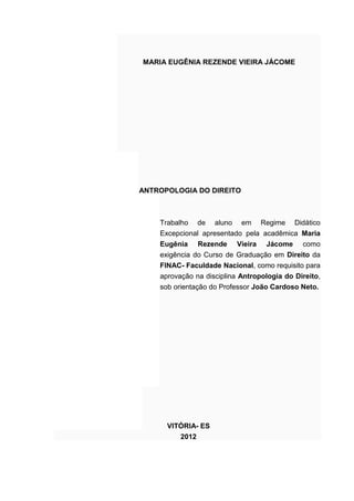 MARIA EUGÊNIA REZENDE VIEIRA JÁCOME
ANTROPOLOGIA DO DIREITO
Trabalho de aluno em Regime Didático
Excepcional apresentado pela acadêmica Maria
Eugênia Rezende Vieira Jácome como
exigência do Curso de Graduação em Direito da
FINAC- Faculdade Nacional, como requisito para
aprovação na disciplina Antropologia do Direito,
sob orientação do Professor João Cardoso Neto.
VITÓRIA- ES
2012
 