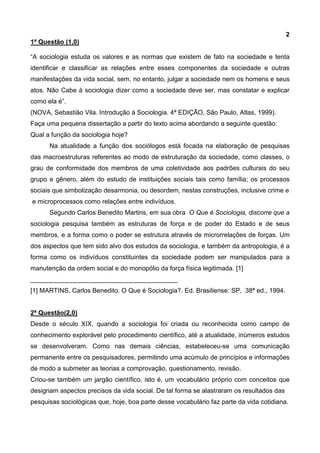 2
1ª Questão (1,0)
“A sociologia estuda os valores e as normas que existem de fato na sociedade e tenta
identificar e classificar as relações entre esses componentes da sociedade e outras
manifestações da vida social, sem, no entanto, julgar a sociedade nem os homens e seus
atos. Não Cabe à sociologia dizer como a sociedade deve ser, mas constatar e explicar
como ela é”.
(NOVA, Sebastião Vila. Introdução à Sociologia. 4ª EDIÇÃO, São Paulo, Atlas, 1999).
Faça uma pequena dissertação a partir do texto acima abordando a seguinte questão:
Qual a função da sociologia hoje?
Na atualidade a função dos sociólogos está focada na elaboração de pesquisas
das macroestruturas referentes ao modo de estruturação da sociedade, como classes, o
grau de conformidade dos membros de uma coletividade aos padrões culturais do seu
grupo e gênero, além do estudo de instituições sociais tais como família; os processos
sociais que simbolização desarmonia, ou desordem, nestas construções, inclusive crime e
e microprocessos como relações entre indivíduos.
Segundo Carlos Benedito Martins, em sua obra O Que é Sociologia, discorre que a
sociologia pesquisa também as estruturas de força e de poder do Estado e de seus
membros, e a forma como o poder se estrutura através de microrrelações de forças. Um
dos aspectos que tem sido alvo dos estudos da sociologia, e também da antropologia, é a
forma como os indivíduos constituintes da sociedade podem ser manipulados para a
manutenção da ordem social e do monopólio da força física legitimada. [1]
_________________________________________
[1] MARTINS, Carlos Benedito. O Que é Sociologia?. Ed. Brasiliense: SP, 38ª ed., 1994.
2ª Questão(2,0)
Desde o século XIX, quando a sociologia foi criada ou reconhecida como campo de
conhecimento explorável pelo procedimento científico, até a atualidade, inúmeros estudos
se desenvolveram. Como nas demais ciências, estabeleceu-se uma comunicação
permanente entre os pesquisadores, permitindo uma acúmulo de princípios e informações
de modo a submeter as teorias a comprovação, questionamento, revisão.
Criou-se também um jargão científico, isto é, um vocabulário próprio com conceitos que
designam aspectos precisos da vida social. De tal forma se alastraram os resultados das
pesquisas sociológicas que, hoje, boa parte desse vocabulário faz parte da vida cotidiana.
 