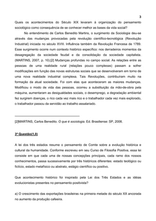3
Quais os acontecimentos do Século XIX levaram à organização do pensamento
sociológico como consequência de se conhecer melhor as bases da vida social?
No entendimento de Carlos Benedito Martins, o surgimento da Sociologia deu-se
através das mudanças provocadas pela revolução científico-tecnológica (Revolução
Industrial) iniciada no século XVIII. Influência também da Revolução Francesa de 1789.
Esse surgimento ocorre num contexto histórico específico: nos derradeiros momentos da
desagregação da sociedade feudal e da consolidação da sociedade capitalista.
(MARTINS, 2007, p. 10).[2] Mudanças profundas no campo social. As relações entre as
pessoas de uma realidade rural (relações pouco complexas) passam a sofrer
modificações em função das novas estruturas sociais que se desenvolveram em torno de
uma nova realidade industrial complexa. Tais Revoluções, contribuíram muito na
formação da atual sociedade. Foi com elas que aconteceram as maiores mudanças.
Modificou o modo de vida das pessoas, ocorreu a substituição da mão-de-obra pela
máquina, aumentaram as desigualdades sociais, o desemprego, a degradação ambiental
fez surgirem doenças, o rico cada vez mais rico e o trabalhador cada vez mais explorado,
o trabalhador passou da servidão ao trabalho assalariado.
_____________________________________
[2]MARTINS, Carlos Benedito. O que é sociologia. Ed. Brasiliense: SP, 2008.
3ª Questão(1,0)
A lei dos três estados resume o pensamento de Comte sobre a evolução histórica e
cultural da humanidade. Conforme escreveu em seu Curso de Filosofia Positiva, essa lei
consiste em que cada uma de nossas concepções principais, cada ramo dos nossos
conhecimentos, passa sucessivamente por três históricos diferentes: estado teológico ou
fictício, estado metafísico ou abstrato, estágio científico ou positivo.
Que acontecimento histórico foi inspirado pela Lei dos Três Estados e as idéias
evolucionistas presentes no pensamento positivista?
a) O crescimento das exportações brasileiras na primeira metade do século XX ancorada
no aumento da produção cafeeira.
 