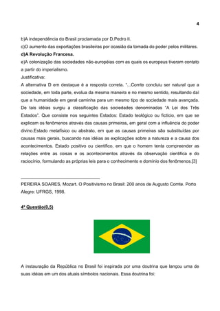 4
b)A independência do Brasil proclamada por D.Pedro II.
c)O aumento das exportações brasileiras por ocasião da tomada do poder pelos militares.
d)A Revolução Francesa.
e)A colonização das sociedades não-européias com as quais os europeus tiveram contato
a partir do imperialismo.
Justificativa:
A alternativa D em destaque é a resposta correta. “...Comte concluiu ser natural que a
sociedade, em toda parte, evolua da mesma maneira e no mesmo sentido, resultando daí
que a humanidade em geral caminha para um mesmo tipo de sociedade mais avançada.
De tais idéias surgiu a classificação das sociedades denominadas “A Lei dos Três
Estados”. Que consiste nos seguintes Estados: Estado teológico ou fictício, em que se
explicam os fenômenos através das causas primeiras, em geral com a influência do poder
divino.Estado metafísico ou abstrato, em que as causas primeiras são substituídas por
causas mais gerais, buscando nas idéias as explicações sobre a natureza e a causa dos
acontecimentos. Estado positivo ou cientifico, em que o homem tenta compreender as
relações entre as coisas e os acontecimentos através da observação cientifica e do
raciocínio, formulando as próprias leis para o conhecimento e domínio dos fenômenos.[3]
________________________________
PEREIRA SOARES, Mozart. O Positivismo no Brasil: 200 anos de Augusto Comte. Porto
Alegre: UFRGS, 1998.
4ª Questão(0,5)
A instauração da República no Brasil foi inspirada por uma doutrina que lançou uma de
suas idéias em um dos atuais símbolos nacionais. Essa doutrina foi:
 