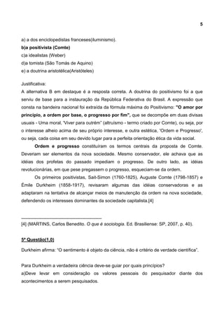 5
a) a dos enciclopedistas franceses(iluminismo).
b)a positivista (Comte)
c)a idealistas (Weber)
d)a tomista (São Tomás de Aquino)
e) a doutrina aristotélica(Aristóteles)
Justificativa:
A alternativa B em destaque é a resposta correta. A doutrina do positivismo foi a que
serviu de base para a instauração da República Federativa do Brasil. A expressão que
consta na bandeira nacional foi extraída da fórmula máxima do Positivismo: "O amor por
princípio, a ordem por base, o progresso por fim", que se decompõe em duas divisas
usuais - Uma moral, 'Viver para outrém” (altruísmo - termo criado por Comte), ou seja, por
o interesse alheio acima de seu próprio interesse, e outra estética, 'Ordem e Progresso',
ou seja, cada coisa em seu devido lugar para a perfeita orientação ética da vida social.
Ordem e progresso constituíram os termos centrais da proposta de Comte.
Deveriam ser elementos da nova sociedade. Mesmo conservador, ele achava que as
idéias dos profetas do passado impediam o progresso. De outro lado, as idéias
revolucionárias, em que pese pregassem o progresso, esqueciam-se da ordem.
Os primeiros positivistas, Sait-Simon (1760-1825), Auguste Comte (1798-1857) e
Émile Durkheim (1858-1917), revisaram algumas das idéias conservadoras e as
adaptaram na tentativa de alcançar meios de manutenção da ordem na nova sociedade,
defendendo os interesses dominantes da sociedade capitalista.[4]
________________________________
[4] (MARTINS, Carlos Benedito. O que é sociologia. Ed. Brasiliense: SP, 2007, p. 40).
5ª Questão(1,0)
Durkheim afirma: “O sentimento é objeto da ciência, não é critério de verdade científica”.
Para Durkheim a verdadeira ciência deve-se guiar por quais princípios?
a)Deve levar em consideração os valores pessoais do pesquisador diante dos
acontecimentos a serem pesquisados.
 