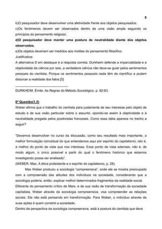 6
b)O pesquisador deve desenvolver uma afetividade frente aos objetos pesquisados.
c)Os fenômenos devem ser observados dentro de uma visão ampla seguindo os
princípios do pensamento religioso.
d)O pesquisador deve manter uma postura de neutralidade diante dos objetos
observados.
e)Os objetos deveriam ser medidos aos moldes do pensamento filosófico.
Justificativa:
A alternativa D em destaque é a resposta correta. Durkheim defende a imparcialidade e a
objetividade da ciência por isso, a verdadeira ciência não deve-se guiar pelos sentimentos
pessoais do cientista. Porque os sentimentos pessoais nada têm de científico e podem
distorcer a realidade dos fatos.[5]
_____________________________
DURKHEIM, Émile. As Regras do Método Sociológico. p. 82-83.
6ª Questão(1,5)
Weber afirma que o trabalho do cientista para justamente de seu interesse pelo objeto de
estudo e de sua visão particular sobre o assunto, opondo-se assim à objetividade e à
neutralidade pregada pelos positivistas franceses. Como essa idéia aparece no trecho a
seguir?
“Devemos desenvolver no curso da discussão, como seu resultado mais importante, a
melhor formulação conceitual do que entendemos aqui por espírito do capitalismo, isto é,
a melhor do ponto de vista que nos interessa. Esse ponto de vista ademais, não é, de
modo algum, o único possível a partir do qual o fenômeno histórico que estamos
investigando possa ser analisado”.
(WEBER, Max. A ética protestante e o espírito do capitalismo, p. 28).
Max Weber produziu a sociologia “compreensiva”, onde ele se mostra preocupado
com a compreensão das atitudes dos indivíduos na sociedade, considerando que a
sociologia poderia, então, explicar melhor determinados fragmentos da realidade social.
Diferente do pensamento crítico de Marx, e de sua visão de transformação da sociedade
capitalista, Weber através da sociologia compreensiva, visa compreender as relações
sociais. Ele não está pensando em transformação. Para Weber, o indivíduo através de
suas ações é quem constrói a sociedade.
Dentro da perspectiva da sociologia compreensiva, está a postura do cientista que deve
 