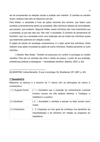 7
ser de compreender as relações sociais e analisar sem interferir. O cientista se mantém
neutro, analisa o fato sem se relacionar com ele.
Para Weber, a sociedade é fruto de ações racionais dos homens, que fazem suas
escolhas conscientemente dentro da sociedade. São indivíduos dotados de racionalidade,
que pensam, que analisam. Segundo Weber, esses indivíduos são mais importantes que
a sociedade, já que são eles que “dão vida” à sociedade. O contrário do pensamento de
Durkheim, que via a sociedade como uma instituição que se impõe aos indivíduos quase
que totalmente autônoma em relação a estes.
O objeto de estudo da sociologia compreensiva, é a ação social dos indivíduos. Estes
realizam suas ações vinculadas às ações de outros indivíduos. Realiza pensando no outro
indivíduo.
o filosófo, Max Weber Também se preocupou em conferir à sociologia um caráter
científico. Para ele um cientista não tinha e direito de possuir, a partir de sua profissão,
preferências políticas e ideológicas – “neutralidade científica” (Martins, 2007, p. 62).
________________________________
[6] (MARTINS, Carlos Benedito. O que é sociologia. Ed. Brasiliense: SP, 2007, p. 40).
7ª Questão(0,5)
Relacione os teóricos e a doutrina da 1ª coluna com as afirmações da coluna 2,
numerando-a.
( 1 ) Augusto Comte ( 1 ) Considera que a evolução do conhecimento universal
humano ocorreu em três estados distintos: o Teológico, o
metafísico e o positivo.
( 2 ) Durkheim ( 2 ) Aconselha o cientista a estudar os fatos sociais como
coisas.
( 3 ) Positivismo ( 3 ) Expressa um tom geral de confiança nos benefícios da
industrialização e de otimismo em relação ao progresso do
capitalismo.
 
