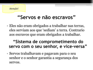 Atenção! 
“Servos e não escravos” 
• Eles não eram obrigados a trabalhar nas terras, 
eles serviam aos que ‘sediam’ a terra. Contrario 
aos escravos que eram obrigados a trabalhar. 
“Sistema de comprometimento do 
servo com o seu senhor, e vice-versa” 
• Servos trabalhavam e pagavam para o seu 
senhor e o senhor garantia a segurança dos 
servos. 
 