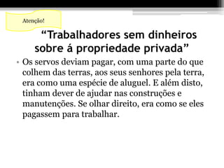 Atenção! 
“Trabalhadores sem dinheiros 
sobre á propriedade privada” 
• Os servos deviam pagar, com uma parte do que 
colhem das terras, aos seus senhores pela terra, 
era como uma espécie de aluguel. E além disto, 
tinham dever de ajudar nas construções e 
manutenções. Se olhar direito, era como se eles 
pagassem para trabalhar. 
 