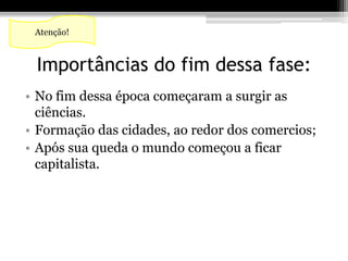 Atenção! 
Importâncias do fim dessa fase: 
• No fim dessa época começaram a surgir as 
ciências. 
• Formação das cidades, ao redor dos comercios; 
• Após sua queda o mundo começou a ficar 
capitalista. 
 