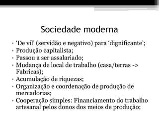 Sociedade moderna 
• ‘De vil’ (servidão e negativo) para ‘dignificante’; 
• Produção capitalista; 
• Passou a ser assalariado; 
• Mudança de local de trabalho (casa/terras -> 
Fabricas); 
• Acumulação de riquezas; 
• Organização e coordenação de produção de 
mercadorias; 
• Cooperação simples: Financiamento do trabalho 
artesanal pelos donos dos meios de produção; 
 