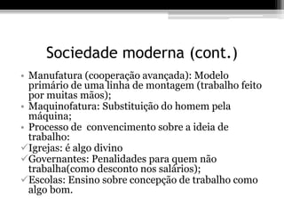 Sociedade moderna (cont.) 
• Manufatura (cooperação avançada): Modelo 
primário de uma linha de montagem (trabalho feito 
por muitas mãos); 
• Maquinofatura: Substituição do homem pela 
máquina; 
• Processo de convencimento sobre a ideia de 
trabalho: 
Igrejas: é algo divino 
Governantes: Penalidades para quem não 
trabalha(como desconto nos salários); 
Escolas: Ensino sobre concepção de trabalho como 
algo bom. 
 