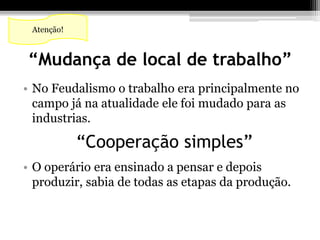 Atenção! 
“Mudança de local de trabalho” 
• No Feudalismo o trabalho era principalmente no 
campo já na atualidade ele foi mudado para as 
industrias. 
“Cooperação simples” 
• O operário era ensinado a pensar e depois 
produzir, sabia de todas as etapas da produção. 
 