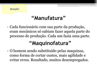“Manufatura” 
Atenção! 
• Cada funcionário com sua parte da produção, 
eram mecânicos só sabiam fazer aquela parte do 
processo de produção. Cada um fazia uma parte. 
“Maquinofatura” 
• O homem sendo substituído pelas maquinas, 
como forma de cortar custos, mais agilidade e 
evitar erros. Resultado, muitos desempregados. 
 