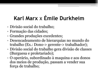 Karl Marx x Émile Durkheim 
• Divisão social do trabalho; 
• Formação das cidades; 
• Grandes produções excedentes; 
• Desencadeamento de hierarquias no mundo do 
trabalho (Ex.: Dono-> gerente-> trabalhador); 
• Divisão social do trabalho gera divisão de classes 
(Burguesa e proletariado); 
• O operário, subordinado à maquina e aos donos 
dos meios de produção, passam a vender sua 
força de trabalho; 
 