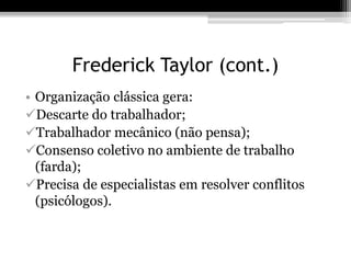 Frederick Taylor (cont.) 
• Organização clássica gera: 
Descarte do trabalhador; 
Trabalhador mecânico (não pensa); 
Consenso coletivo no ambiente de trabalho 
(farda); 
Precisa de especialistas em resolver conflitos 
(psicólogos). 
 