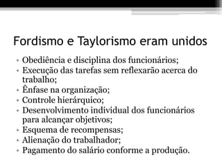 Fordismo e Taylorismo eram unidos 
• Obediência e disciplina dos funcionários; 
• Execução das tarefas sem reflexarão acerca do 
trabalho; 
• Ênfase na organização; 
• Controle hierárquico; 
• Desenvolvimento individual dos funcionários 
para alcançar objetivos; 
• Esquema de recompensas; 
• Alienação do trabalhador; 
• Pagamento do salário conforme a produção. 
 