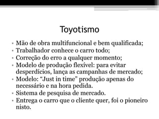 Toyotismo 
• Mão de obra multifuncional e bem qualificada; 
• Trabalhador conhece o carro todo; 
• Correção do erro a qualquer momento; 
• Modelo de produção flexível: para evitar 
desperdícios, lança as campanhas de mercado; 
• Modelo: “Just in time” produção apenas do 
necessário e na hora pedida. 
• Sistema de pesquisa de mercado. 
• Entrega o carro que o cliente quer, foi o pioneiro 
nisto. 
