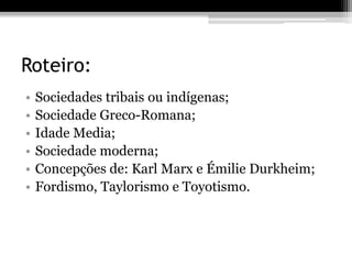 Roteiro: 
• Sociedades tribais ou indígenas; 
• Sociedade Greco-Romana; 
• Idade Media; 
• Sociedade moderna; 
• Concepções de: Karl Marx e Émilie Durkheim; 
• Fordismo, Taylorismo e Toyotismo. 
 