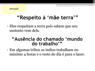 Atenção! 
“Respeito á ‘mãe terra’” 
• Eles respeitam a terra pois sabem que seu 
sustento vem dela. 
“Ausência do chamado ‘mundo 
do trabalho’” 
• Em algumas tribos os índios trabalham no 
máximo 4 horas e o resto do dia é para o lazer. 
 