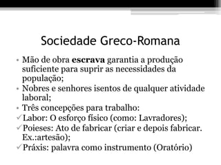 Sociedade Greco-Romana 
• Mão de obra escrava garantia a produção 
suficiente para suprir as necessidades da 
população; 
• Nobres e senhores isentos de qualquer atividade 
laboral; 
• Três concepções para trabalho: 
Labor: O esforço físico (como: Lavradores); 
Poieses: Ato de fabricar (criar e depois fabricar. 
Ex.:artesão); 
Práxis: palavra como instrumento (Oratório) 
 