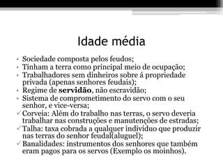 Idade média 
• Sociedade composta pelos feudos; 
• Tinham a terra como principal meio de ocupação; 
• Trabalhadores sem dinheiros sobre á propriedade 
privada (apenas senhores feudais); 
• Regime de servidão, não escravidão; 
• Sistema de comprometimento do servo com o seu 
senhor, e vice-versa; 
Corveia: Além do trabalho nas terras, o servo deveria 
trabalhar nas construções e manutenções de estradas; 
Talha: taxa cobrada a qualquer individuo que produzir 
nas terras do senhor feudal(aluguel); 
Banalidades: instrumentos dos senhores que também 
eram pagos para os servos (Exemplo os moinhos). 
 