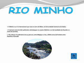  O Minho é um rio internacional que nasce na serra de Meira, na Comunidade Autónoma da Galiza.

 E percorre cerca de 300 quilómetros até desaguar no oceano Atlântico a sul da localidade da Guarda e a
norte de Caminha.

 Nos últimos 75 quilómetros do seu percurso, entre Melgaço e a foz, o Minho serve de fronteira entre
Espanha e Portugal.
 