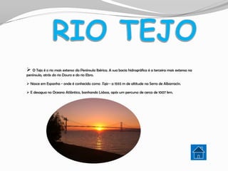  O Tejo é o rio mais extenso da Península Ibérica. A sua bacia hidrográfica é a terceira mais extensa na
península, atrás do rio Douro e do rio Ebro.

 Nasce em Espanha - onde é conhecido como Tajo - a 1593 m de altitude na Serra de Albarracín.

 E desagua no Oceano Atlântico, banhando Lisboa, após um percurso de cerca de 1007 km.
 