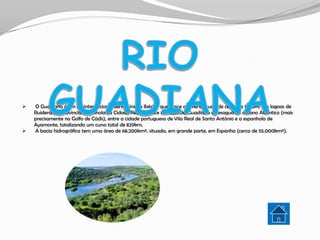    O Guadiana é um rio internacional da Península Ibérica que nasce a uma altitude de cerca de 1700m, nas lagoas de
    Ruidera, na província espanhola de Cidade Real, renasce nos Ojos del Guadiana e desagua no oceano Atlântico (mais
    precisamente no Golfo de Cádis), entre a cidade portuguesa de Vila Real de Santo António e a espanhola de
    Ayamonte, totalizando um curso total de 829km.
   A bacia hidrográfica tem uma área de 68.200km², situada, em grande parte, em Espanha (cerca de 55.000km²).
 