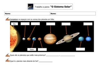 Nome: Nome:
Completem os espaços com os nomes dos planetas em falta.
Quais são os planetas que estão mais próximos? ______________ , ________________
Qual é o planeta mais distante do Sol? _______________
Trabalho a pares: “O Sistema Solar”
SOL
TERRA
 