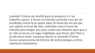 Levantar 5 horas da manhã para se preparar e ir ao
trabalho, passar 2 horas no trânsito correndo risco de ser
assaltado, trocar 8 ou quem sabe 10 horas do seu dia por
um salário no final do mês, enfrentar mais 2 horas de
trânsito para chegar em casa, cuidar dos afazeres para que o
lar não se torne um lugar inabitável, que horas são? Pois é,
já são meia-noite, é preciso dormir e somente 5 horas
(nosso corpo precisa de 8 horas de sono) porque a rotina
começará novamente.
 