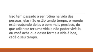 Isso tem passado a ser rotina na vida das
pessoas, elas não estão tendo tempo, o mundo
está roubando delas o bem mais precioso, do
que adiantar ter uma vida e não poder vivê-la,
ou você acha que dessa forma a vida é boa,
cadê o seu tempo.
 