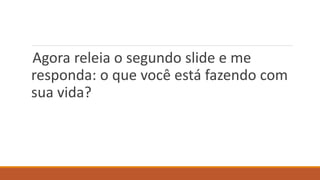 Agora releia o segundo slide e me
responda: o que você está fazendo com
sua vida?
 