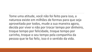 Tome uma atitude, você não foi feito para isso, a
natureza existe em milhões de formas para que seja
aproveitada por todos, mude a sua maneira agora,
decida por viver e não por trocar tempo por dinheiro,
troque tempo por felicidade, troque tempo por
carinho, troque o seu tempo pela companhia da
pessoa que te faz feliz, isso é o sentido da vida.
 