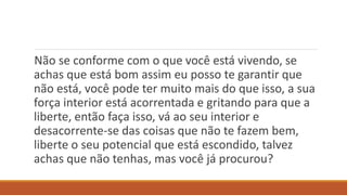 Não se conforme com o que você está vivendo, se
achas que está bom assim eu posso te garantir que
não está, você pode ter muito mais do que isso, a sua
força interior está acorrentada e gritando para que a
liberte, então faça isso, vá ao seu interior e
desacorrente-se das coisas que não te fazem bem,
liberte o seu potencial que está escondido, talvez
achas que não tenhas, mas você já procurou?
 