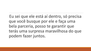 Eu sei que ele está aí dentro, só precisa
que você busque por ele e faça uma
bela parceria, posso te garantir que
terás uma surpresa maravilhosa do que
podem fazer juntos.
 