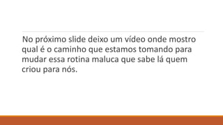 No próximo slide deixo um vídeo onde mostro
qual é o caminho que estamos tomando para
mudar essa rotina maluca que sabe lá quem
criou para nós.
 