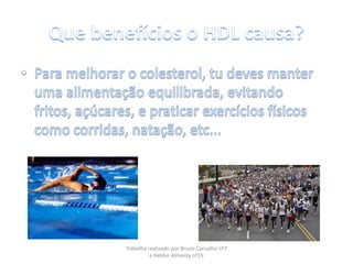 Que benefícios o HDL causa?Para melhorar o colesterol, tu deves manter uma alimentação equilibrada, evitando fritos, açúcares, e praticar exercícios físicos como corridas, natação, etc...Trabalho realizado por Bruno Carvalho nº7 e Hélder Almeida nº15
