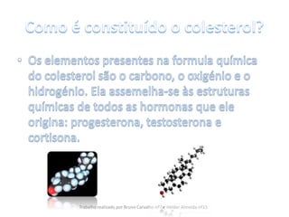 Como é constituído o colesterol?Os elementos presentes na formula química do colesterol são o carbono, o oxigénio e o hidrogénio. Ela assemelha-se às estruturas químicas de todos as hormonas que ele origina: progesterona, testosterona e cortisona.Trabalho realizado por Bruno Carvalho nº7 e Hélder Almeida nº15