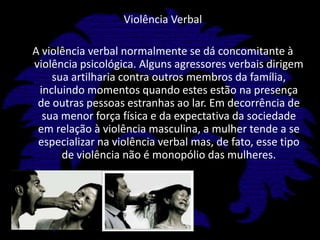 Violência VerbalA violência verbal normalmente se dá concomitante à violência psicológica. Alguns agressores verbais dirigem sua artilharia contra outros membros da família, incluindo momentos quando estes estão na presença de outras pessoas estranhas ao lar. Em decorrência de sua menor força física e da expectativa da sociedade em relação à violência masculina, a mulher tende a se especializar na violência verbal mas, de fato, esse tipo de violência não é monopólio das mulheres.