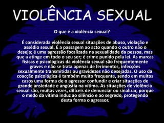 VIOLÊNCIA SEXUALO que é a violência sexual?É considerada violência sexual situações de abuso, violação e assédio sexual. É a passagem ao acto quando o outro não o deseja; é uma agressão focalizada na sexualidade da pessoa, mas que a atinge em todo o seu ser; é crime punido pela lei. As marcas físicas e psicológicas da violência sexual são frequentemente graves e não se trata apenas de ferimentos, infecções sexualmente transmitidas ou gravidezes não desejadas. O uso da coacção psicológica é também muito frequente, sendo em muitos casos uma forma de o agressor confundir e criar situações de grande ansiedade e angústia na vítima. As situações de violência sexual são, muitas vezes, difíceis de denunciar ou sinalizar, porque o medo da vítima induz ao silêncio e ao segredo, protegendo desta forma o agressor.