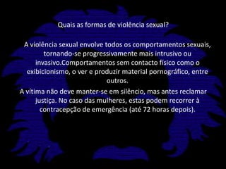Quais as formas de violência sexual?A violência sexual envolve todos os comportamentos sexuais, tornando-se progressivamente mais intrusivo ou invasivo.Comportamentos sem contacto físico como o exibicionismo, o ver e produzir material pornográfico, entre outros.A vítima não deve manter-se em silêncio, mas antes reclamar justiça. No caso das mulheres, estas podem recorrer à contracepção de emergência (até 72 horas depois).