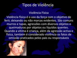 Tipos de ViolênciaViolência FísicaViolência física é o uso da força com o objetivo de ferir, deixando ou não marcas evidentes. São comuns murros e tapas, agressões com diversos objetos e queimaduras por objetos ou líquidos quentes. Quando a vítima é criança, além da agressão activa e física, também é considerado violência os fatos de omissão praticados pelos pais ou responsáveis