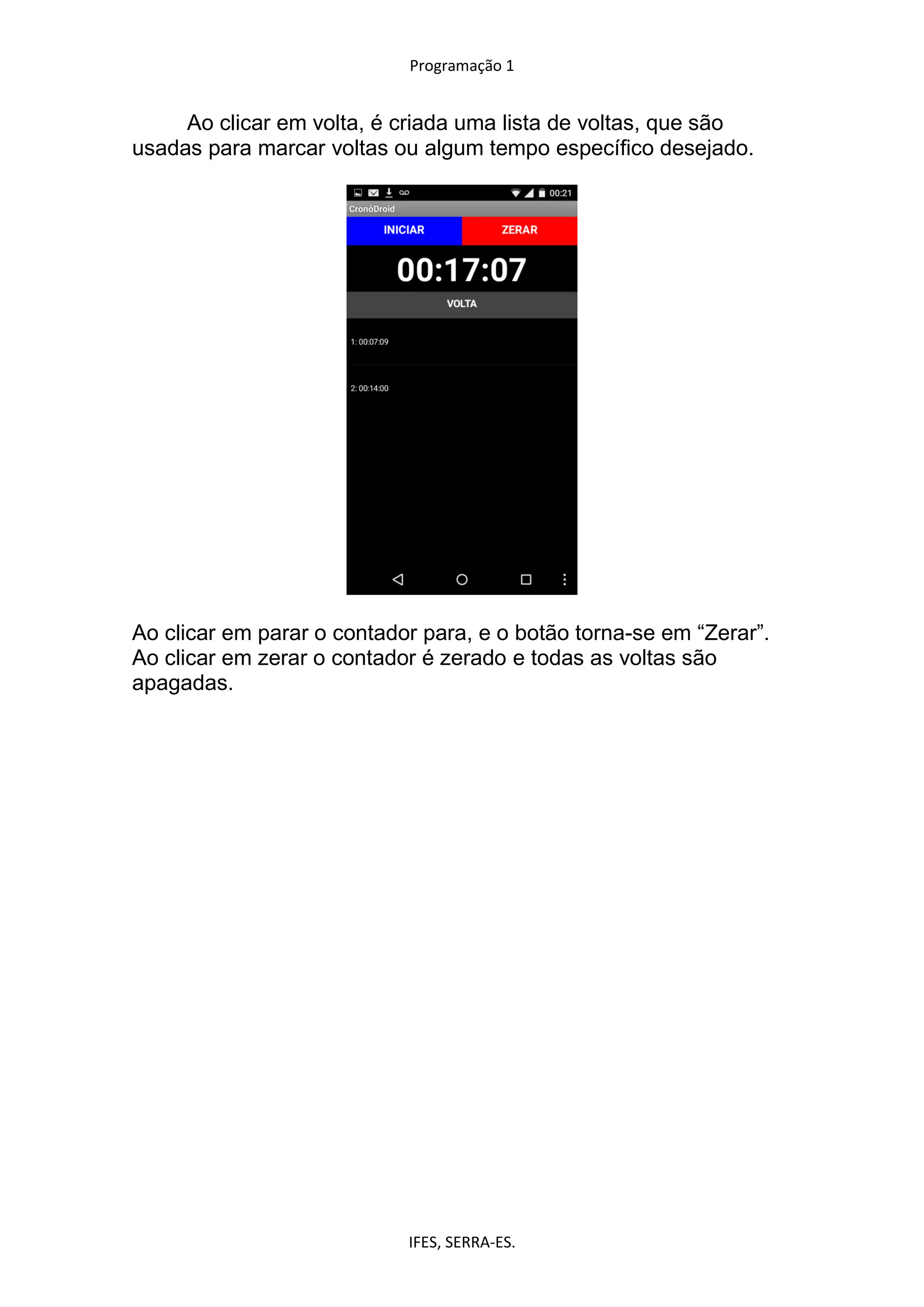Programação 1
IFES, SERRA-ES.
Ao clicar em volta, é criada uma lista de voltas, que são
usadas para marcar voltas ou algum tempo específico desejado.
Ao clicar em parar o contador para, e o botão torna-se em “Zerar”.
Ao clicar em zerar o contador é zerado e todas as voltas são
apagadas.
 