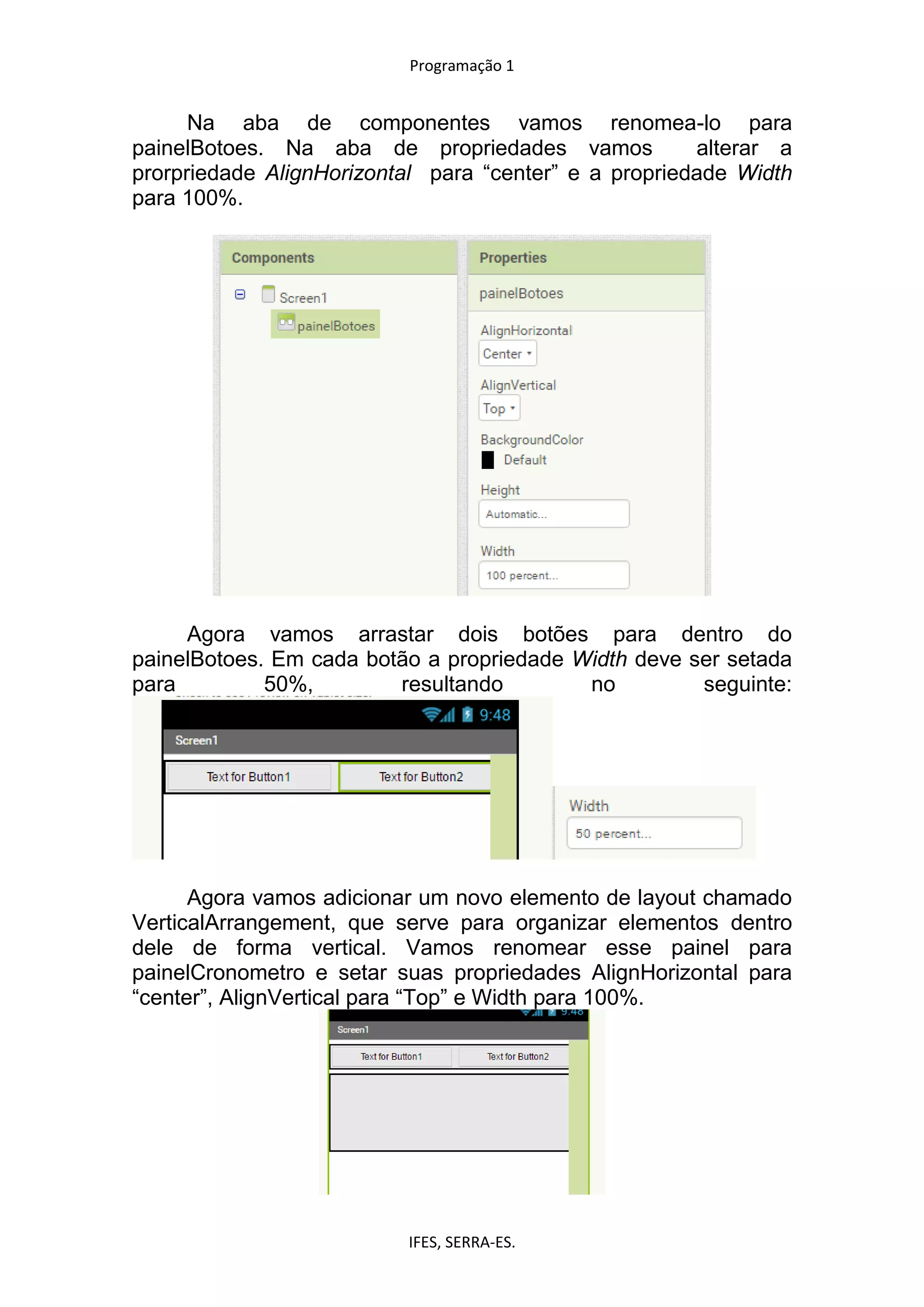Programação 1
IFES, SERRA-ES.
Na aba de componentes vamos renomea-lo para
painelBotoes. Na aba de propriedades vamos alterar a
prorpriedade AlignHorizontal para “center” e a propriedade Width
para 100%.
Agora vamos arrastar dois botões para dentro do
painelBotoes. Em cada botão a propriedade Width deve ser setada
para 50%, resultando no seguinte:
Agora vamos adicionar um novo elemento de layout chamado
VerticalArrangement, que serve para organizar elementos dentro
dele de forma vertical. Vamos renomear esse painel para
painelCronometro e setar suas propriedades AlignHorizontal para
“center”, AlignVertical para “Top” e Width para 100%.
 