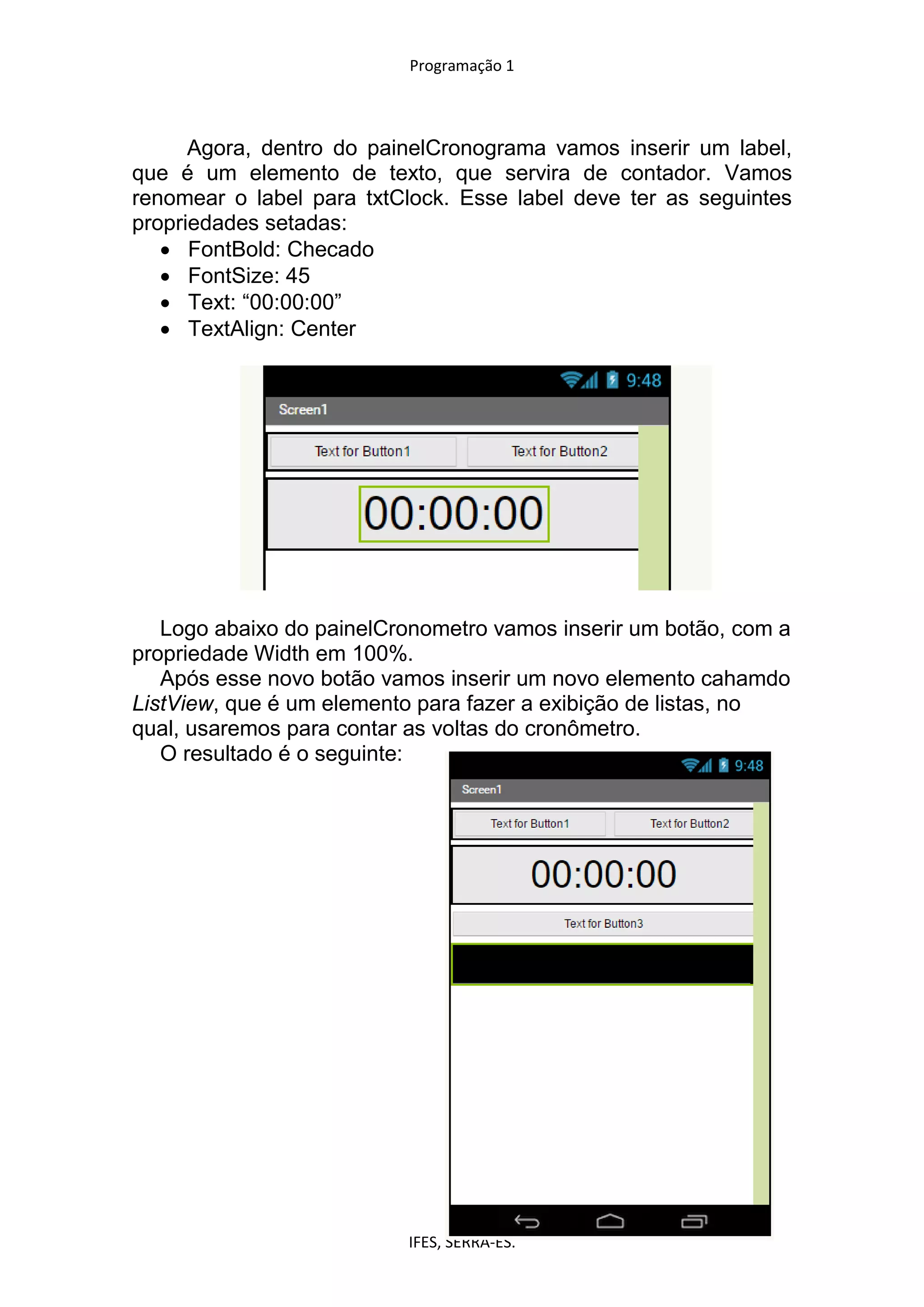Programação 1
IFES, SERRA-ES.
Agora, dentro do painelCronograma vamos inserir um label,
que é um elemento de texto, que servira de contador. Vamos
renomear o label para txtClock. Esse label deve ter as seguintes
propriedades setadas:
 FontBold: Checado
 FontSize: 45
 Text: “00:00:00”
 TextAlign: Center
Logo abaixo do painelCronometro vamos inserir um botão, com a
propriedade Width em 100%.
Após esse novo botão vamos inserir um novo elemento cahamdo
ListView, que é um elemento para fazer a exibição de listas, no
qual, usaremos para contar as voltas do cronômetro.
O resultado é o seguinte:
 