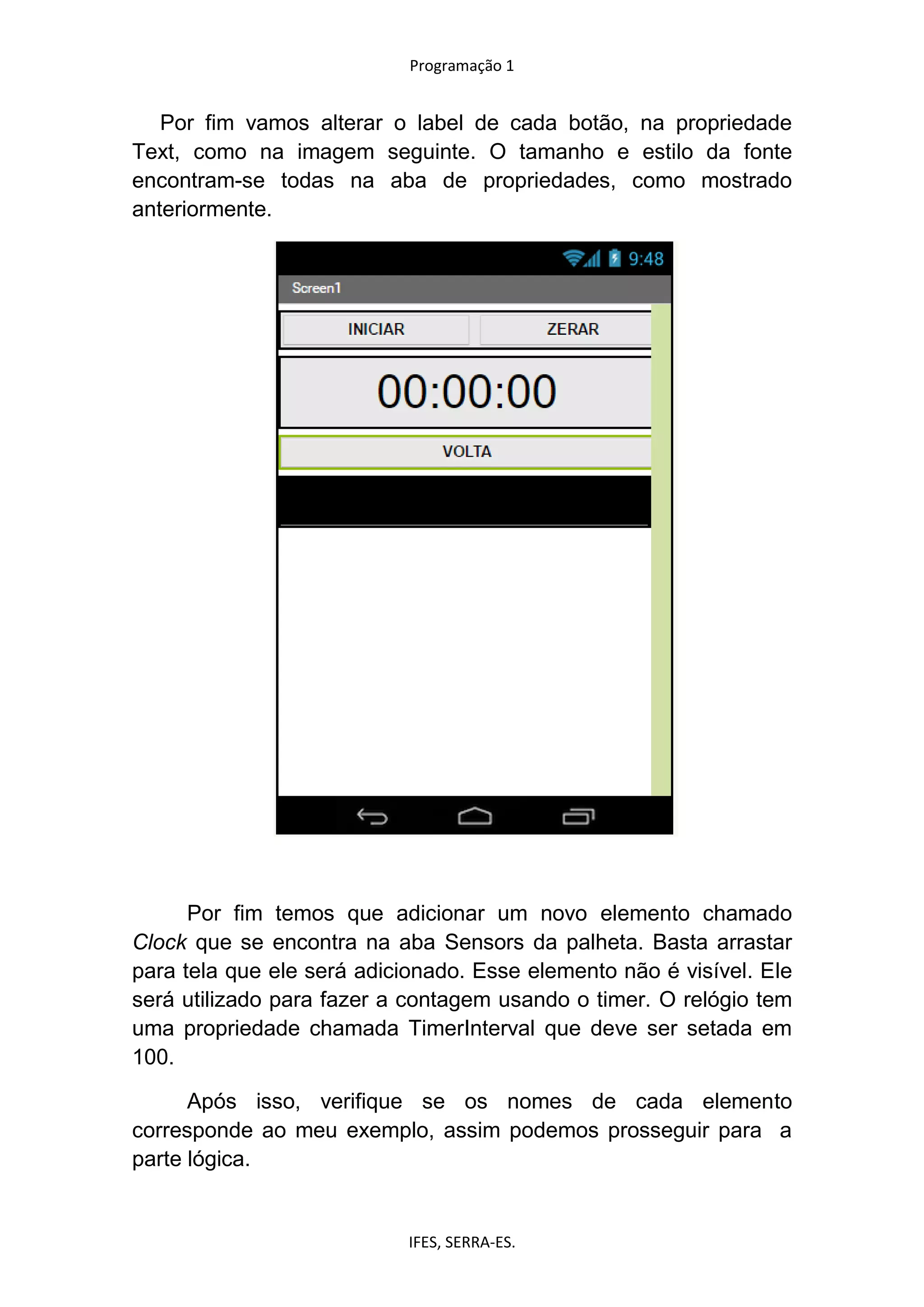 Programação 1
IFES, SERRA-ES.
Por fim vamos alterar o label de cada botão, na propriedade
Text, como na imagem seguinte. O tamanho e estilo da fonte
encontram-se todas na aba de propriedades, como mostrado
anteriormente.
Por fim temos que adicionar um novo elemento chamado
Clock que se encontra na aba Sensors da palheta. Basta arrastar
para tela que ele será adicionado. Esse elemento não é visível. Ele
será utilizado para fazer a contagem usando o timer. O relógio tem
uma propriedade chamada TimerInterval que deve ser setada em
100.
Após isso, verifique se os nomes de cada elemento
corresponde ao meu exemplo, assim podemos prosseguir para a
parte lógica.
 