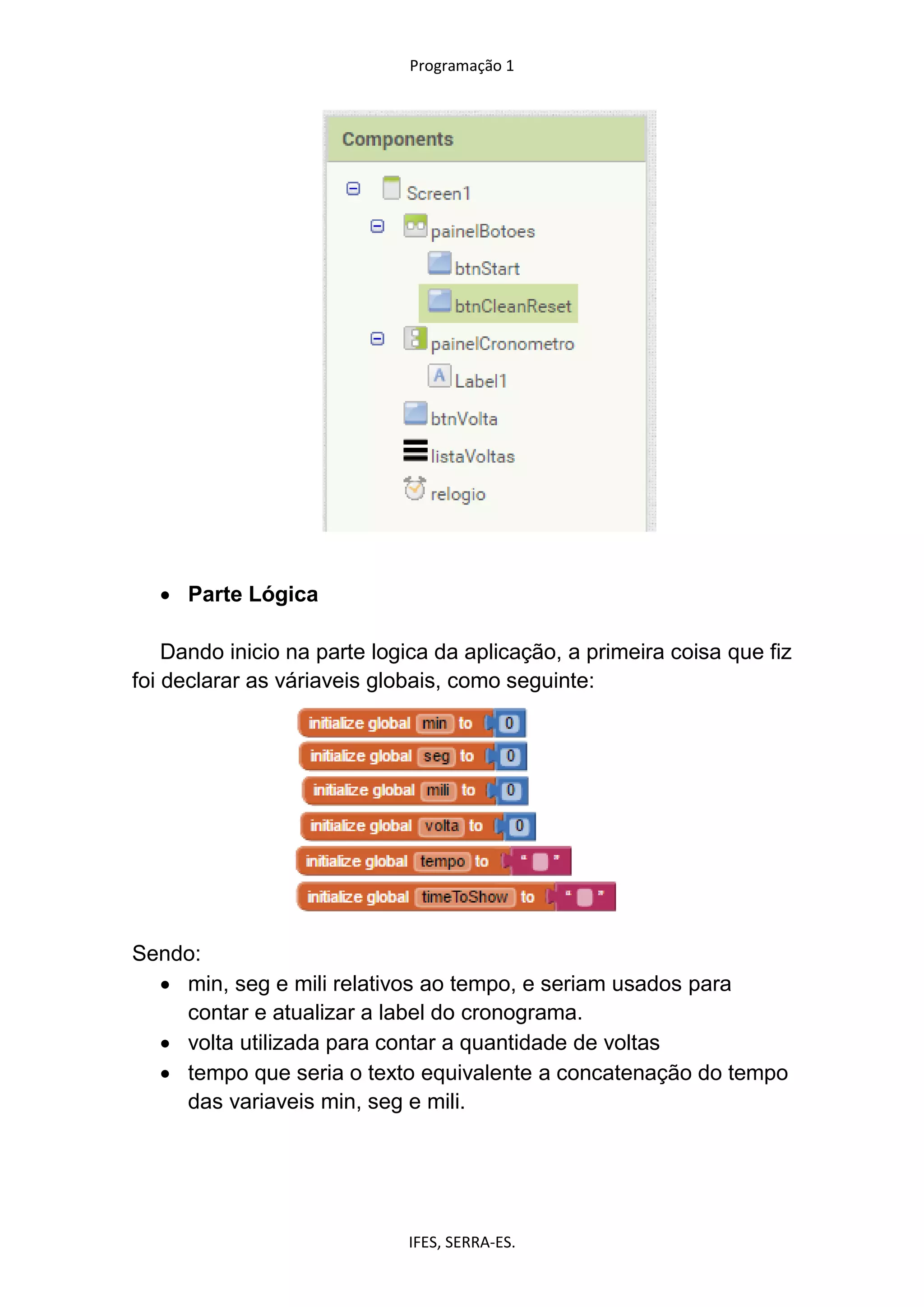 Programação 1
IFES, SERRA-ES.
 Parte Lógica
Dando inicio na parte logica da aplicação, a primeira coisa que fiz
foi declarar as váriaveis globais, como seguinte:
Sendo:
 min, seg e mili relativos ao tempo, e seriam usados para
contar e atualizar a label do cronograma.
 volta utilizada para contar a quantidade de voltas
 tempo que seria o texto equivalente a concatenação do tempo
das variaveis min, seg e mili.
 
