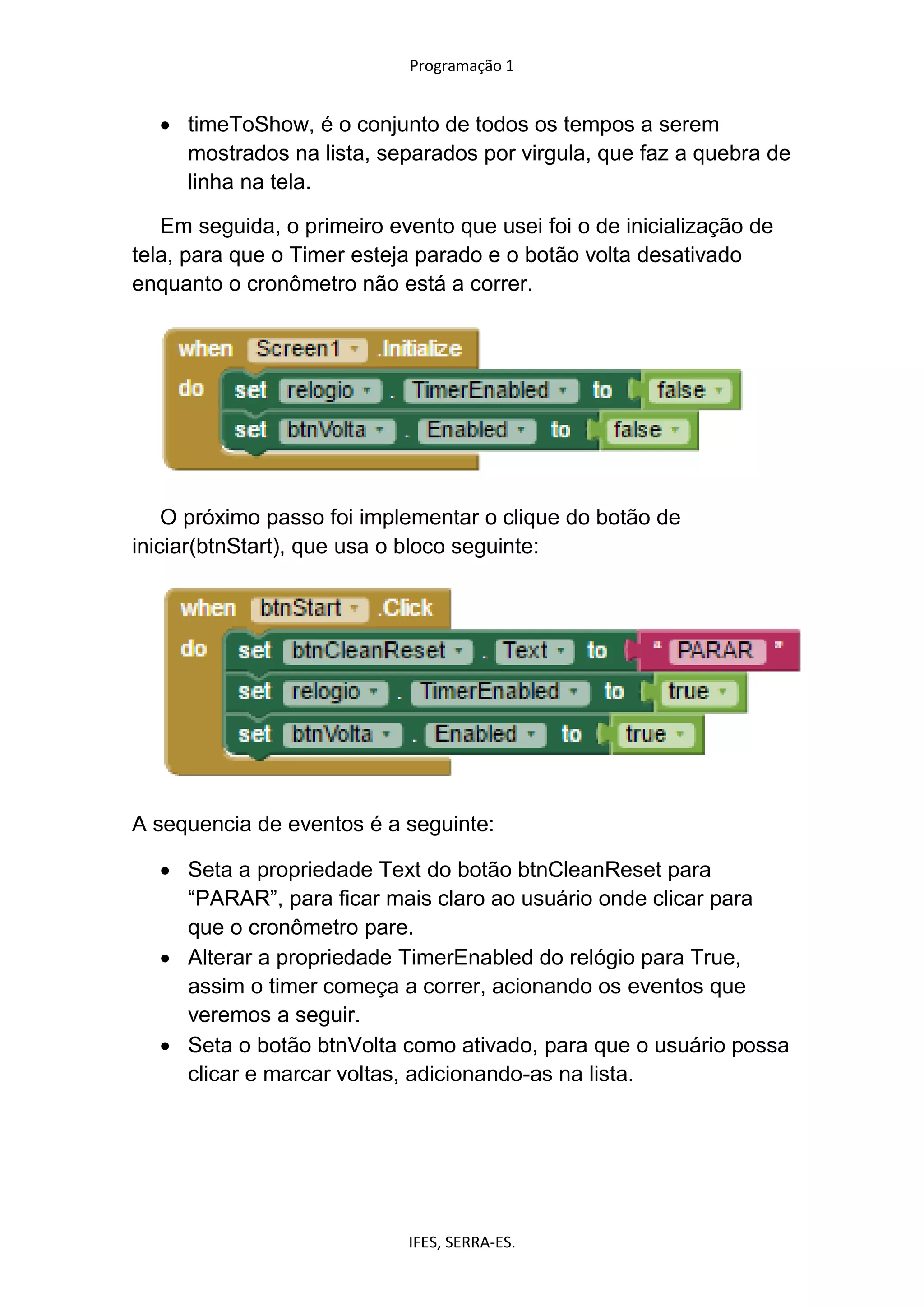 Programação 1
IFES, SERRA-ES.
 timeToShow, é o conjunto de todos os tempos a serem
mostrados na lista, separados por virgula, que faz a quebra de
linha na tela.
Em seguida, o primeiro evento que usei foi o de inicialização de
tela, para que o Timer esteja parado e o botão volta desativado
enquanto o cronômetro não está a correr.
O próximo passo foi implementar o clique do botão de
iniciar(btnStart), que usa o bloco seguinte:
A sequencia de eventos é a seguinte:
 Seta a propriedade Text do botão btnCleanReset para
“PARAR”, para ficar mais claro ao usuário onde clicar para
que o cronômetro pare.
 Alterar a propriedade TimerEnabled do relógio para True,
assim o timer começa a correr, acionando os eventos que
veremos a seguir.
 Seta o botão btnVolta como ativado, para que o usuário possa
clicar e marcar voltas, adicionando-as na lista.
 
