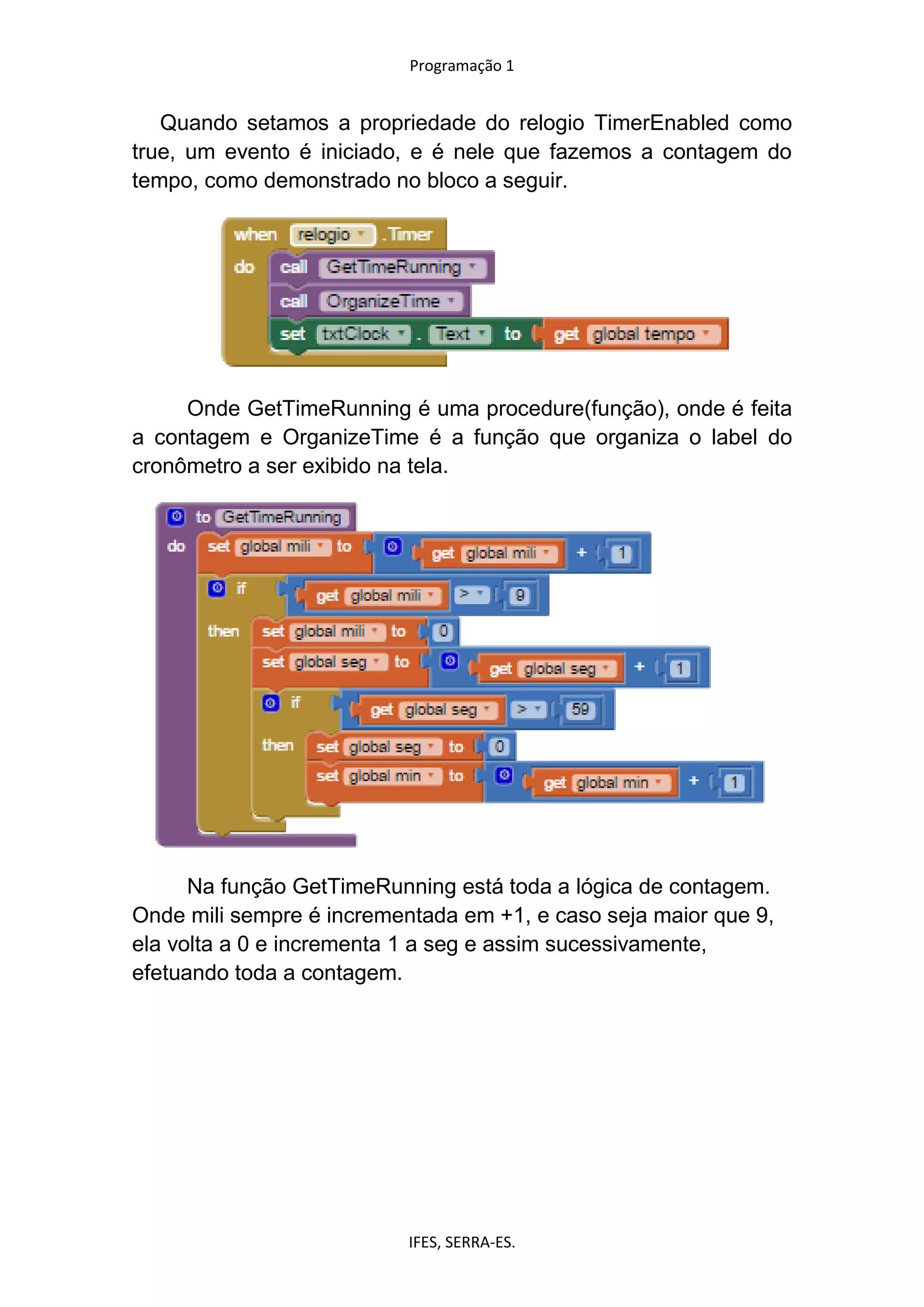 Programação 1
IFES, SERRA-ES.
Quando setamos a propriedade do relogio TimerEnabled como
true, um evento é iniciado, e é nele que fazemos a contagem do
tempo, como demonstrado no bloco a seguir.
Onde GetTimeRunning é uma procedure(função), onde é feita
a contagem e OrganizeTime é a função que organiza o label do
cronômetro a ser exibido na tela.
Na função GetTimeRunning está toda a lógica de contagem.
Onde mili sempre é incrementada em +1, e caso seja maior que 9,
ela volta a 0 e incrementa 1 a seg e assim sucessivamente,
efetuando toda a contagem.
 